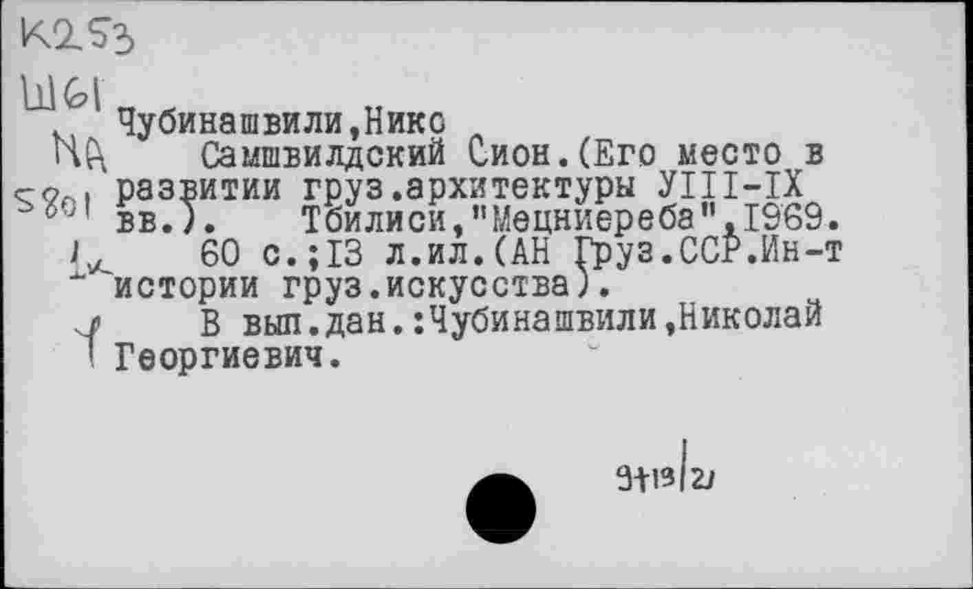 ﻿K2.S3
Н(\ s?oi с
ï
Чубинашвили,Нико
Самшвилдский Сион.(Его место в развитии груз.архитектуры УІІІ-ІХ вв. ). Тбилиси,"Мецниереба”,1969.
60 с.; 13 л.ил.(АН Груз.ССР.Ин-т истории груз.искусства).
В выл.дан.:Чубинашвили,Николай Георгиевич.
3+1312J